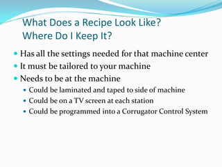 What Does a Recipe Look Like?
  Where Do I Keep It?
 Has all the settings needed for that machine center
 It must be tailored to your machine
 Needs to be at the machine
   Could be laminated and taped to side of machine
   Could be on a TV screen at each station
   Could be programmed into a Corrugator Control System
 