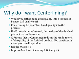 Why do I want Centerlining?
   Would you rather build good quality into a Process or
      inspect bad quality out?
     Centerlining helps a Plant build quality into the
      process.
     If a Process is out of control, the quality of the finished
      product is a random event.
     A Process that is Centerlined reduces the randomness
      of the quality of the finished product. You consistently
      make good quality product.
     Reduce Waste = $
     Improve Machine Operating Efficiency = $
 