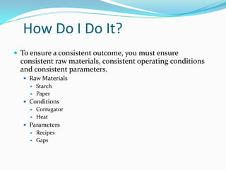 How Do I Do It?
 To ensure a consistent outcome, you must ensure
  consistent raw materials, consistent operating conditions
  and consistent parameters.
   Raw Materials
        Starch
        Paper
   Conditions
        Corrugator
        Heat
   Parameters
        Recipes
        Gaps
 