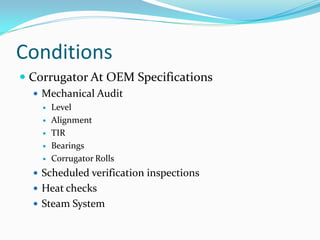 Conditions
 Corrugator At OEM Specifications
   Mechanical Audit
     Level

     Alignment

     TIR

     Bearings

     Corrugator Rolls

   Scheduled verification inspections
   Heat checks
   Steam System
 
