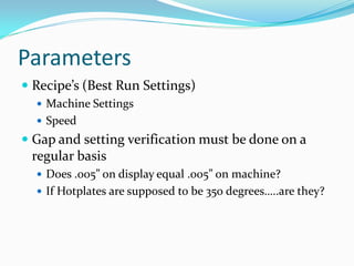 Parameters
 Recipe’s (Best Run Settings)
   Machine Settings
   Speed
 Gap and setting verification must be done on a
 regular basis
   Does .005” on display equal .005” on machine?
   If Hotplates are supposed to be 350 degrees…..are they?
 
