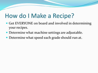 How do I Make a Recipe?
 Get EVERYONE on board and involved in determining
  your recipes.
 Determine what machine settings are adjustable.
 Determine what speed each grade should run at.
 