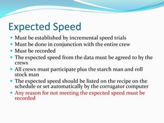 Expected Speed
 Must be established by incremental speed trials
 Must be done in conjunction with the entire crew
 Must be recorded
 The expected speed from the data must be agreed to by the
  crews
 All crews must participate plus the starch man and roll
  stock man
 The expected speed should be listed on the recipe on the
  schedule or set automatically by the corrugator computer
 Any reason for not meeting the expected speed must be
  recorded
 