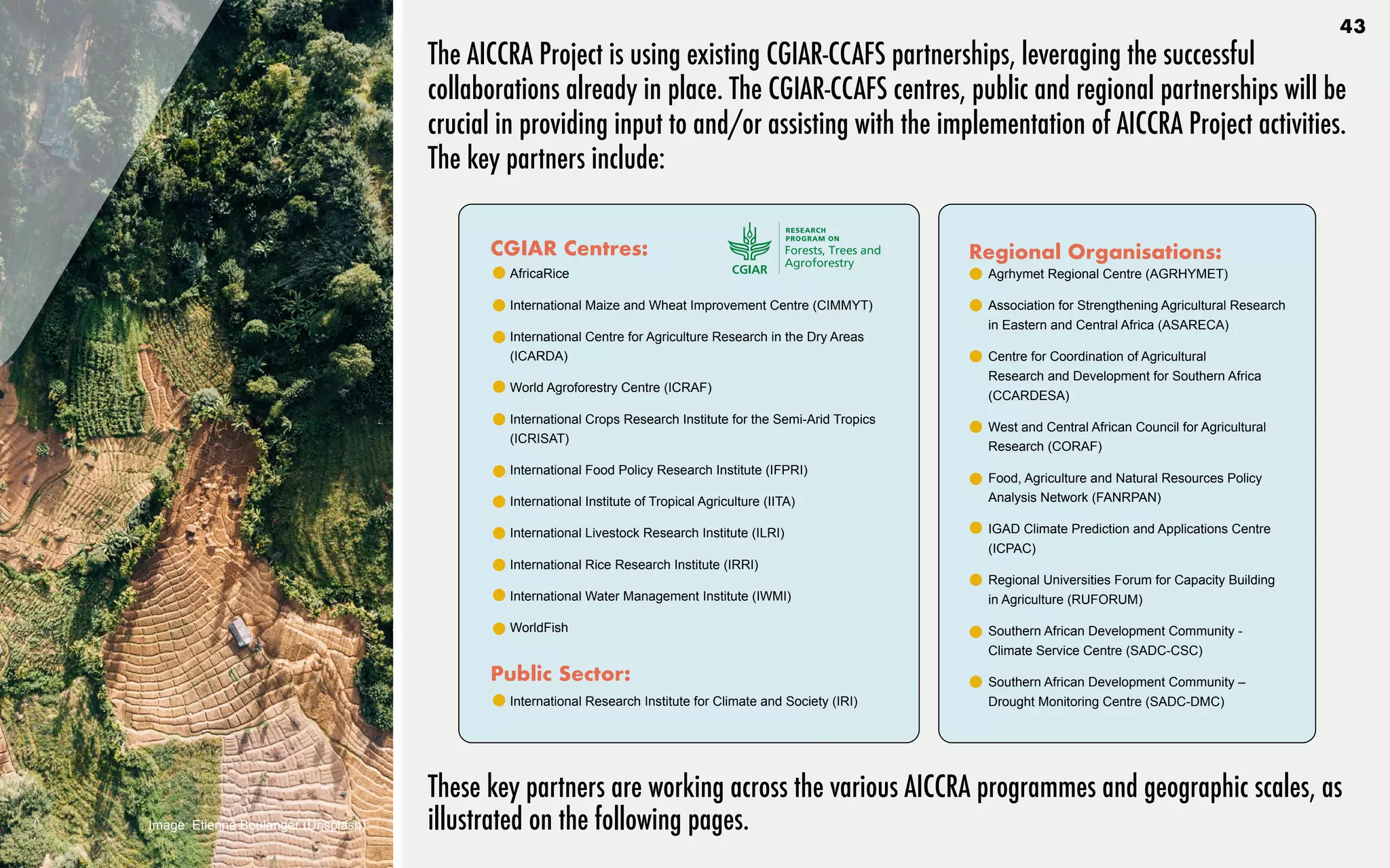 The AICCRA Project is using existing CGIAR-CCAFS partnerships, leveraging the successful
collaborations already in place. The CGIAR-CCAFS centres, public and regional partnerships will be
crucial in providing input to and/or assisting with the implementation of AICCRA Project activities.
The key partners include:
CGIAR Centres:
•	 AfricaRice	
•	 International Maize and Wheat Improvement Centre (CIMMYT)
•	 International Centre for Agriculture Research in the Dry Areas
(ICARDA)
•	 World Agroforestry Centre (ICRAF)
•	 International Crops Research Institute for the Semi-Arid Tropics
(ICRISAT)
•	 International Food Policy Research Institute (IFPRI)
•	 International Institute of Tropical Agriculture (IITA)
•	 International Livestock Research Institute (ILRI)
•	 International Rice Research Institute (IRRI)
•	 International Water Management Institute (IWMI)
•	 WorldFish
Public Sector:
•	 International Research Institute for Climate and Society (IRI)
Regional Organisations:
•	 Agrhymet Regional Centre (AGRHYMET)
•	 Association for Strengthening Agricultural Research
in Eastern and Central Africa (ASARECA)
•	 Centre for Coordination of Agricultural
Research and Development for Southern Africa
(CCARDESA)
•	 West and Central African Council for Agricultural
Research (CORAF)	
•	 Food, Agriculture and Natural Resources Policy
Analysis Network (FANRPAN)	
•	 IGAD Climate Prediction and Applications Centre
(ICPAC)	
•	 Regional Universities Forum for Capacity Building
in Agriculture (RUFORUM)
•	 Southern African Development Community -
Climate Service Centre (SADC-CSC)
•	 Southern African Development Community –
Drought Monitoring Centre (SADC-DMC)
These key partners are working across the various AICCRA programmes and geographic scales, as
illustrated on the following pages.
Image: Etienne Boulanger (Unsplash)
43
 