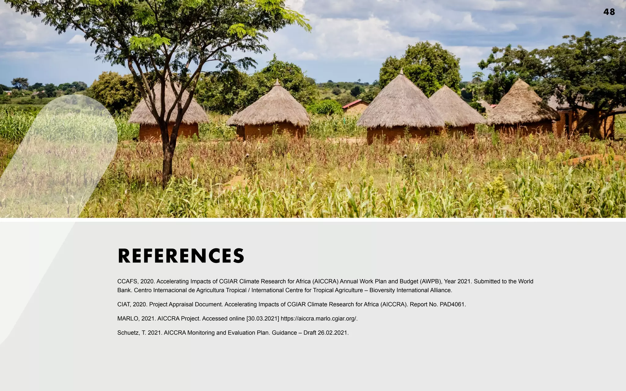 CCAFS, 2020. Accelerating Impacts of CGIAR Climate Research for Africa (AICCRA) Annual Work Plan and Budget (AWPB), Year 2021. Submitted to the World
Bank. Centro Internacional de Agricultura Tropical / International Centre for Tropical Agriculture – Bioversity International Alliance.
CIAT, 2020. Project Appraisal Document. Accelerating Impacts of CGIAR Climate Research for Africa (AICCRA). Report No. PAD4061.
MARLO, 2021. AICCRA Project. Accessed online [30.03.2021] https://aiccra.marlo.cgiar.org/.
Schuetz, T. 2021. AICCRA Monitoring and Evaluation Plan. Guidance – Draft 26.02.2021.
REFERENCES
48
 