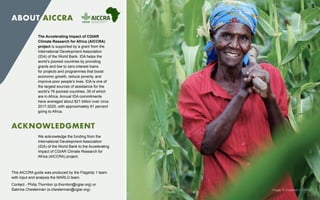 The Accelerating Impact of CGIAR
Climate Research for Africa (AICCRA)
project is supported by a grant from the
International Development Association
(IDA) of the World Bank. IDA helps the
world’s poorest countries by providing
grants and low to zero-interest loans
for projects and programmes that boost
economic growth, reduce poverty, and
improve poor people’s lives. IDA is one of
the largest sources of assistance for the
world’s 76 poorest countries, 39 of which
are in Africa. Annual IDA commitments
have averaged about $21 billion over circa
2017-2020, with approximately 61 percent
going to Africa.
ABOUT AICCRA
ACKNOWLEDGMENT
We acknowledge the funding from the
International Development Association
(IDA) of the World Bank to the Accelerating
Impact of CGIAR Climate Research for
Africa (AICCRA) project.
This AICCRA guide was produced by the Flagship 1 team
with input and analysis the MARLO team.
Contact - Philip Thornton (p.thornton@cgiar.org) or 	
Sabrina Chesterman (s.chesterman@cgiar.org) Image: K.Trautman (CCAFS)
2
 