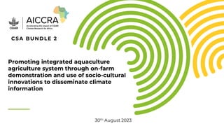Promoting integrated aquaculture
agriculture system through on-farm
demonstration and use of socio-cultural
innovations to disseminate climate
information
CSA BUNDLE 2
30th August 2023
 
