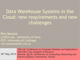 Data Warehouse Systems in the
Cloud: new requirements and new
challenges
Rim Moussa

LaTICE Lab. -University of Tunis
ESTI -University of Carthage
rim.moussa@esti.rnu.tn
10th Intl. Conference on Computer Systems and Applications
(AICCSA), Fez, Kingdom of Morocco
th
30 May 2013 Keynote @ Intl. Conference on Computing, Networking and
30th May
Communications, Hammamet, Tunisia
DWS in the Cloud, AICCSA'13, Fez
2013

 