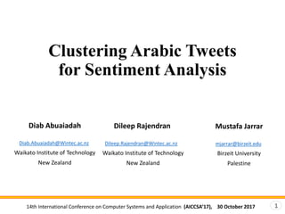 14th International Conference on Computer Systems and Application (AICCSA’17), 30 October 2017 1
Clustering Arabic Tweets
for Sentiment Analysis
Diab Abuaiadah
Diab.Abuaiadah@Wintec.ac.nz
Waikato Institute of Technology
New Zealand
Dileep Rajendran
Dileep.Rajendran@Wintec.ac.nz
Waikato Institute of Technology
New Zealand
Mustafa Jarrar
mjarrar@birzeit.edu
Birzeit University
Palestine
 