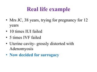 Real life example
• Mrs JC, 38 years, trying for pregnancy for 12
years
• 10 times IUI failed
• 5 times IVF failed
• Uterine cavity- grossly distorted with
Adenomyosis
• Now decided for surrogacy
 