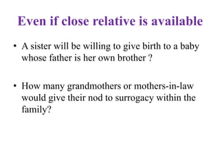 Even if close relative is available
• A sister will be willing to give birth to a baby
whose father is her own brother ?
• How many grandmothers or mothers-in-law
would give their nod to surrogacy within the
family?
 