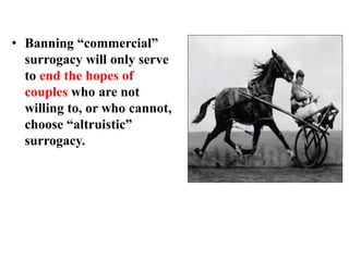 • Banning “commercial”
surrogacy will only serve
to end the hopes of
couples who are not
willing to, or who cannot,
choose “altruistic”
surrogacy.
 