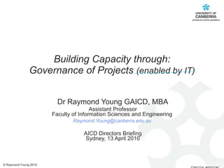 Building Capacity through: Governance of Projects  (enabled by IT) Dr Raymond Young GAICD, MBA Assistant Professor Faculty of Information Sciences and Engineering  [email_address]   AICD Directors Briefing Sydney, 13 April 2010 © Raymond Young 2010 