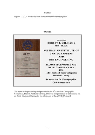 11
NOTES
Figures 1, 2, 3, 4 and 5 have been redrawn but replicate the originals.
AWARD
Awarded to
ROBERT J.ROBERT J. WILLIAMSWILLIAMS
FIRST PLACE
AUSTRALIANAUSTRALIAN INSTITUTE OFINSTITUTE OF
CARTOGRAPHERSCARTOGRAPHERS
ANDAND
BHP ENGINEERINGBHP ENGINEERING
SECOND TECHNOLOGY ANDSECOND TECHNOLOGY AND
DEVELOPMENT AWARDDEVELOPMENT AWARD
19901990
Individual and Team CategoriesIndividual and Team Categories
Individual EntryIndividual Entry
Innovation in CartographicInnovation in Cartographic
CommunicationCommunication
The paper in the proceedings and presented at the 8th
Australian Cartographic
Conference, Darwin, Northern Territory, 1990 was complemented by applications on
an Apple Macintosh II computer for submission to the AIC / BHP Award.
 