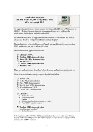 12
Applications written by
Dr Bob Williams, BA Comp Stud, MSc
(Cartography), PhD
As supporting applications for my studies for the award of Doctor of Philosophy in
1988-89 I designed unique database structures and innovative multi-media
applications. I added new applications in 1993.
All applications run on an Apple Macintosh computer. I believe that this work is
unique and deserves being archived in a historical display5
.
The applications, written in Lightspeed Pascal, are saved in two formats; one in a
MAC application and one in a Pascal Project.
The demonstration applications include:
r GIS Intro APPL
r TopEnd APPL demonstration
r Roper 92 PROJ demonstration
r Network APPL
r GeoInfo PROJ demonstration
r Atlanta APPL
These six applications are described below (from an application execution view).
Then view the following using the general guidelines below:
r Pilbara APPL
r Tville PROJ demonstration
r Aero APPL demonstration
r Sea-Air Info APPL demonstration
r SE Asia Display PROJ
r Darwin PROJ demonstration.
r GIS Intro
Ø double click icon
Ø click inside window
Options
Ø Select options from boxes at bottom of window
Ø Then “EXIT” and click window
r TopEnd APPL demonstration
Not all items are “populated”
Ø double click icon
5 On my retirement from DSTO in 2009 I requested that my Mac be forwarded to the Defence
Imagery and Geospatial Organisation (DIGO) for display in an ‘open’ historical display in DIGO
Canberra. This did NOT eventuate.
 