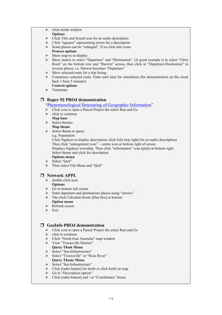 13
Ø click inside window
Options
Ø Click Title and Sound icon for an audio description
Ø Click “squares” representing towns for a description
Ø Some places can be “enlarged”. If so click info icons
Process options
Ø Show map to re-display
Ø Show matrix to select “Departure” and “Destination”. [A good example is to select “Ubirr
Rock” on the bottom row and “Darwin” across, then click in “Departure-Destination” to
reverse places; i.e. Darwin becomes “Departure”
Ø Show selected route for a trip listing
Ø Commence selected route. Enter start time for simulation (for demonstration set the clock
back 1 hour 5 minutes)
Control options
Ø Terminate
r Roper 92 PROJ demonstration
“Phenomenological Structuring of Geographic Information”
Ø Click icon to open a Pascal Project the select Run and Go
Ø click to continue
Map base
Ø Select themes
Map theme
Ø Select theme to query
e.g. Population
Click Ngukurr to display description; click Info (top right) for an audio description)
Then click “enlargement icon” – centre icon at bottom right of screen
Displays Ngukurr township. Then click “information” icon (pink) at bottom right.
Select theme and click for description
Options menu
Ø Select “Quit”
Ø Then select File Menu and “Quit”
r Network APPL
Ø double click icon
Options
Ø Go to bottom left corner
Ø Enter departure and destinations places using “arrows”
Ø The click Calculate Route [blue box] at bottom
Option menu
Ø Refresh screen
Ø Exit
r GeoInfo PROJ demonstration
Ø Click icon to open a Pascal Project the select Run and Go
Ø click to continue
Ø Click “North East Australia” map window
Ø View “Townsville District”
Query Them Menu
Ø Select “Sea Infrastructure”
Ø Select “Townsville” or “Ross River”
Query Theme Menu
Ø Select “Sea Infrastructure”
Ø Click [radio button] for berth or click berth on map
Ø Go to “Description option”
Ø Click [radio button] and / or “Coordinates” boxes
 