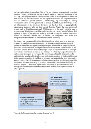 7
my knowledge of the layout of the City of Darwin (situated on a peninsula extending
into Port Darwin) reminds me that the airport is about 10 kilometres north-east of the
city. My knowledge of Darwin Airport tells me that it is on designated air routes for
both civilian and military aircraft; has the capability to handle the largest of aircraft;
and has extensive ground services. Unfortunately, my knowledge of runway
construction details and navigation aids is limited. In addition, my knowledge of the
air infrastructure of the Northern Territory (or the Top End - a geographically
recognizable concept) tells me that should Darwin Airport be non-operational,
airports such as Tindal (approximately 300 kilometres to the south) might be used in
an emergency. Tindal is accessed by road from Darwin via the Stuart Highway. This
highway is a part of the national highway network. Along this section there are a
number of low-level bridges and, of course, the ubiquitous 'road train' (the
transportation characteristic of northern and western Australia).
The images and knowledge highlighted in this dialogue might seem to be abstract.
However, it should be the aim of designers of the next generation of cartographic
systems to formulate and organize their geographic information in a logical concept
and theme oriented manner; having the structural and relational characteristics of the
individual features defined. Issues of multiple levels of conceptualization of concepts
and features, descriptions expressed and managed in a fuzzy-topological manner, and
methods and techniques in conveying this knowledge, all need to be examined. In
addition to the usual graphic displays and attribute presentation in the form of text and
tables, today's technology is enabling us to impart knowledge in far more informative
ways. Pictures of key features or general characteristics of the terrain can be stored in
libraries (in much the same way as gazetteer information) and displayed digitally on
monitors (Figure 2). Similarly, digital sound recordings of place names and area
descriptions can be used to impart information far more effectively than screens of
text (Figure 3).
Figure 2 A photograph can be worth a thousand words
 