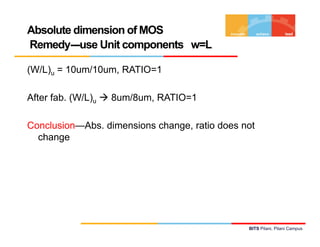 Absolute dimension of MOS
Remedy---use Unit components w=L
(W/L)u = 10um/10um, RATIO=1
Remedy---use Unit components w=L
After fab. (W/L)u  8um/8um, RATIO=1
Conclusion—Abs. dimensions change, ratio does not
changechange
BITS Pilani, Pilani Campus
 
