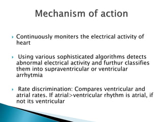  Continuously moniters the electrical activity of
heart
 Using various sophisticated algorithms detects
abnormal electrical activity and furthur classifies
them into supraventricular or ventricular
arrhytmia
 Rate discrimination: Compares ventricular and
atrial rates. If atrial>ventricular rhythm is atrial, if
not its ventricular
 