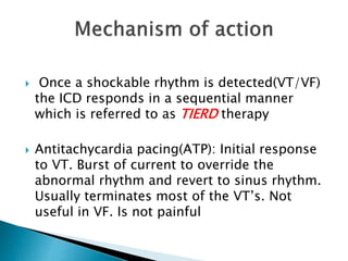  Once a shockable rhythm is detected(VT/VF)
the ICD responds in a sequential manner
which is referred to as TIERD therapy
 Antitachycardia pacing(ATP): Initial response
to VT. Burst of current to override the
abnormal rhythm and revert to sinus rhythm.
Usually terminates most of the VT’s. Not
useful in VF. Is not painful
 