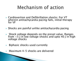  Cardiovertion and Defibrillation shocks: For VT
wherein antitachycardia pacing fails, initial therapy
for VF
 Shocks are painful unlike antitachycardia pacing
 Shock voltage depends on the preset value. Ranges
from <5 J in low voltage shocks and upto 40 J in high
voltage shocks
 Biphasic shocks used currently
 Maximum 4-5 shocks are delivered
 
