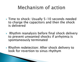  Time to shock: Usually 5-10 seconds needed
to charge the capacitors and then the shock
is delivered
 Rhythm reanalysis before final shock delivery
to prevent unwanted shocks if arrhytmia is
spontaneously terminated
 Rhythm redetection: After shock delivery to
look for revertion to sinus rhythym
 