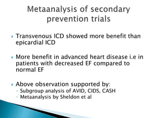  Transvenous ICD showed more benefit than
epicardial ICD
 More benefit in advanced heart disease i.e in
patients with decreased EF compared to
normal EF
 Above observation supported by:
◦ Subgroup analysis of AVID, CIDS, CASH
◦ Metaanalysis by Sheldon et al
 