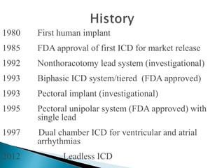 1980 First human implant
1985 FDA approval of first ICD for market release
1992 Nonthoracotomy lead system (investigational)
1993 Biphasic ICD system/tiered (FDA approved)
1993 Pectoral implant (investigational)
1995 Pectoral unipolar system (FDA approved) with
single lead
1997 Dual chamber ICD for ventricular and atrial
arrhythmias
2012 Leadless ICD
 
