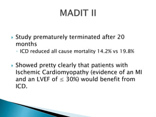  Study prematurely terminated after 20
months
◦ ICD reduced all cause mortality 14.2% vs 19.8%
 Showed pretty clearly that patients with
Ischemic Cardiomyopathy (evidence of an MI
and an LVEF of ≤ 30%) would benefit from
ICD.
 