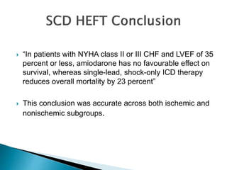  “In patients with NYHA class II or III CHF and LVEF of 35
percent or less, amiodarone has no favourable effect on
survival, whereas single-lead, shock-only ICD therapy
reduces overall mortality by 23 percent”
 This conclusion was accurate across both ischemic and
nonischemic subgroups.
 