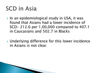  In an epidemiological study in USA, it was
found that Asians had a lower incidence of
SCD- 212.6 per 1,00,000 compared to 407.1
in Caucasians and 502.7 in Blacks
 Underlying difference for this lower incidence
in Asians is not clear
 