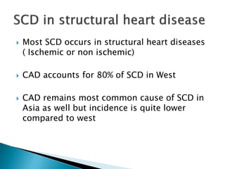  Most SCD occurs in structural heart diseases
( Ischemic or non ischemic)
 CAD accounts for 80% of SCD in West
 CAD remains most common cause of SCD in
Asia as well but incidence is quite lower
compared to west
 