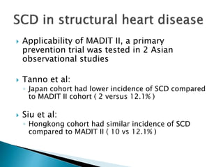  Applicability of MADIT II, a primary
prevention trial was tested in 2 Asian
observational studies
 Tanno et al:
◦ Japan cohort had lower incidence of SCD compared
to MADIT II cohort ( 2 versus 12.1% )
 Siu et al:
◦ Hongkong cohort had similar incidence of SCD
compared to MADIT II ( 10 vs 12.1% )
 