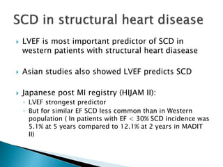  LVEF is most important predictor of SCD in
western patients with structural heart diasease
 Asian studies also showed LVEF predicts SCD
 Japanese post MI registry (HIJAM II):
◦ LVEF strongest predictor
◦ But for similar EF SCD less common than in Western
population ( In patients with EF < 30% SCD incidence was
5.1% at 5 years compared to 12.1% at 2 years in MADIT
II)
 