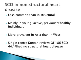  Less common than in structural
 Mainly in young, active, previously healthy
individuals
 More prevalent in Asia than in West
 Single centre Korean review: Of 186 SCD
44.1%had no structural heart disease
 