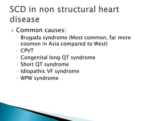  Common causes:
◦ Brugada syndrome (Most common, far more
coomon in Asia compared to West)
◦ CPVT
◦ Congenital long QT syndrome
◦ Short QT syndrome
◦ Idiopathic VF syndrome
◦ WPW syndrome
 
