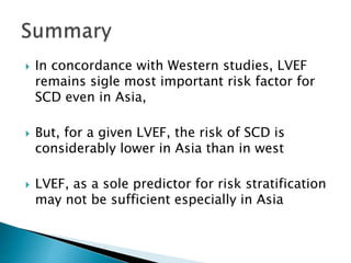  In concordance with Western studies, LVEF
remains sigle most important risk factor for
SCD even in Asia,
 But, for a given LVEF, the risk of SCD is
considerably lower in Asia than in west
 LVEF, as a sole predictor for risk stratification
may not be sufficient especially in Asia
 