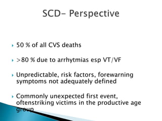  50 % of all CVS deaths
 >80 % due to arrhytmias esp VT/VF
 Unpredictable, risk factors, forewarning
symptoms not adequately defined
 Commonly unexpected first event,
oftenstriking victims in the productive age
group
 
