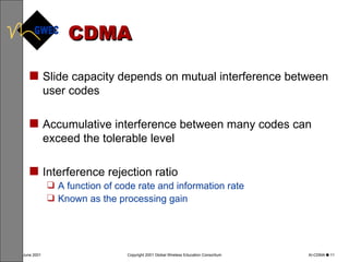 CDMA Slide capacity depends on mutual interference between user codes Accumulative interference between many codes can exceed the tolerable level Interference rejection ratio A function of code rate and information rate Known as the processing gain 