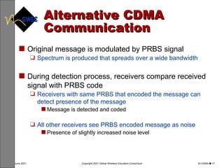 Alternative CDMA Communication Original message is modulated by PRBS signal Spectrum is produced that spreads over a wide bandwidth During detection process, receivers compare received signal with PRBS code Receivers with same PRBS that encoded the message can detect presence of the message Message is detected and coded All other receivers see PRBS encoded message as noise Presence of slightly increased noise level 
