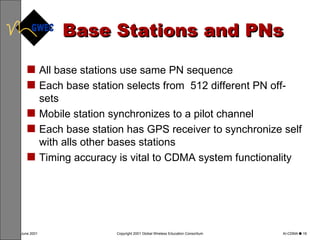 Base Stations and PNs All base stations use same PN sequence Each base station selects from  512 different PN off-sets Mobile station synchronizes to a pilot channel Each base station has GPS receiver to synchronize self with alls other bases stations Timing accuracy is vital to CDMA system functionality 