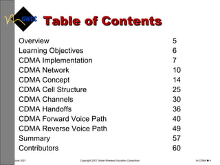 Table of Contents Overview 5 Learning Objectives 6 CDMA Implementation 7 CDMA Network 10 CDMA Concept 14 CDMA Cell Structure 25 CDMA Channels 30 CDMA Handoffs 36 CDMA Forward Voice Path 40 CDMA Reverse Voice Path 49 Summary 57 Contributors 60 