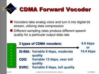 CDMA Forward Vocoder Vocoder Vocoders take analog voice and turn it into digital bit stream, utilizing data compression  Different sampling rates produce different speech quality for a particular output data rate 3 types of CDMA vocoders:  IS-95A : Variable 8 kbps, moderate quality CDG :  Variable 13 kbps, near toll quality EVRC :  Variable 8 kbps, toll quality 9.6 kbps or 14.4 kbps 