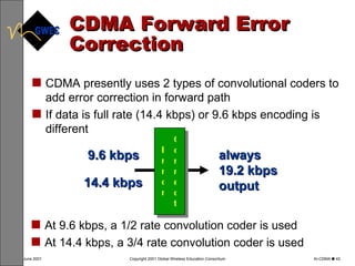 CDMA Forward Error Correction CDMA presently uses 2 types of convolutional coders to add error correction in forward path  If data is full rate (14.4 kbps) or 9.6 kbps encoding is different At 9.6 kbps, a 1/2 rate convolution coder is used At 14.4 kbps, a 3/4 rate convolution coder is used Correct Error always 19.2 kbps output 14.4 kbps 9.6 kbps 