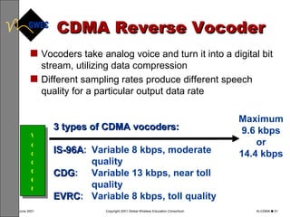 CDMA Reverse Vocoder Vocoders take analog voice and turn it into a digital bit stream, utilizing data compression  Different sampling rates produce different speech  quality for a particular output data rate Vocoder 3 types of CDMA vocoders:  IS-96A : Variable 8 kbps, moderate quality CDG :  Variable 13 kbps, near toll quality EVRC : Variable 8 kbps, toll quality Maximum 9.6 kbps or 14.4 kbps 