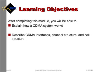 Learning Objectives After completing this module, you will be able to: Explain how a CDMA system works Describe CDMA interfaces, channel structure, and cell structure 