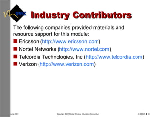 Industry Contributors Ericsson ( http://www.ericsson.com ) Nortel Networks ( http://www.nortel.com ) Telcordia Technologies, Inc ( http://www.telcordia.com )  Verizon ( http://www.verizon.com ) The following companies provided materials and resource support for this module: 