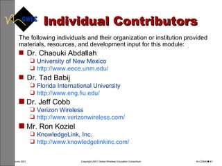 Individual Contributors The following individuals and their organization or institution provided materials, resources, and development input for this module: Dr. C haouki Abdallah   University of New Mexico  http://www.eece.unm.edu/   Dr.  Tad Babij   Florida International University   http://www.eng.fiu.edu/   Dr. Jeff Cobb   Verizon Wireless   http://www.verizonwireless.com/   Mr. Ron Koziel KnowledgeLink, Inc. http://www.knowledgelinkinc.com/   