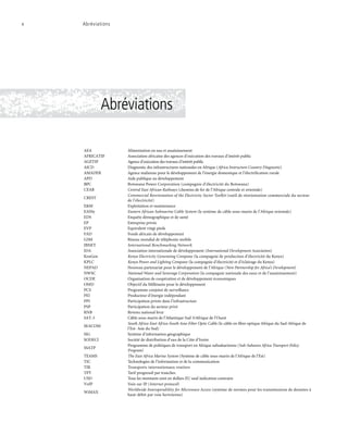 Abréviations
x	 Abréviations
AEA Alimentation en eau et assainissement
AFRICATIP Association africaine des agences d’exécution des travaux d’intérêt public
AGETIP Agence d’exécution des travaux d’intérêt public
AICD Diagnostic des infrastructures nationales en Afrique (Africa Instructure Country Diagnostic)
AMADER Agence malienne pour le développement de l’énergie domestique et l’électrification rurale
APD Aide publique au développement
BPC Botswana Power Corporation (compagnie d’électricité du Botswana)
CEAR Central East African Railways (chemins de fer de l’Afrique centrale et orientale)
CREST
Commercial Reorientation of the Electricity Sector Toolkit (outil de réorientation commerciale du secteur
de l’électricité)
E&M Exploitation et maintenance
EASSy Eastern African Submarine Cable System (le système de câble sous-marin de l’Afrique orientale)
EDS Enquête démographique et de santé
EP Entreprise privée
EVP Equivalent vingt pieds
FAD Fonds africain de développement
GSM Réseau mondial de téléphonie mobile
IBNET International Benchmarking Network
IDA Association internationale de développement (International Development Association)
KenGen Kenya Electricity Generating Company (la compagnie de production d’électricité du Kenya)
KPLC Kenya Power and Lighting Company (la compagnie d’électricité et d’éclairage du Kenya)
NEPAD Nouveau partenariat pour le développement de l’Afrique (New Partnership for Africa’s Development)
NWSC National Water and Sewerage Corporation (la compagnie nationale des eaux et de l’assainissement)
OCDE Organisation de coopération et de développement économiques
OMD Objectif du Millénaire pour le développement
PCS Programme conjoint de surveillance
PEI Producteur d’énergie indépendant
PPI Participation privée dans l’infrastructure
PSP Participation du secteur privé
RNB Revenu national brut
SAT-3 Câble sous-marin de l’Atlantique Sud 3/Afrique de l’Ouest
SEACOM
South Africa-East Africa-South Asia-Fiber Optic Cable (le câble en fibre optique Afrique du Sud-Afrique de
l’Est- Asie du Sud)
SIG Système d’information géographique
SODECI Société de distribution d’eau de la Côte d’Ivoire
SSATP
Programme de politiques de transport en Afrique subsaharienne (Sub-Saharan Africa Transport Policy
Program)
TEAMS The East Africa Marine System (Système de câble sous-marin de l’Afrique de l’Est)
TIC Technologies de l’information et de la communication
TIR Transports internationaux routiers
TPT Tarif progressif par tranches
USD Tous les montants sont en dollars EU sauf indication contraire
VoIP Voix sur IP (Internet protocol)
WiMAX
Worldwide Interoperability for Microwave Access (système de normes pour les transmissions de données à
haut-débit par voie hertzienne)
 