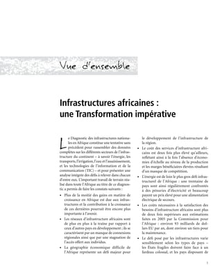 1
Vue d’ensemble
Infrastructures africaines :
une Transformation impérative
L
e Diagnostic des infrastructures nationa-
les en Afrique constitue une tentative sans
précédent pour rassembler des données
complètes sur les différents secteurs de l’infras-
tructure du continent – à savoir l’énergie, les
transports,l’irrigation,l’eau et l’assainissement,
et les technologies de l’information et de la
communication (TIC) – et pour présenter une
analyse intégrée des défis à relever dans chacun
d’entre eux. L’important travail de terrain réa-
lisé dans toute l’Afrique au titre de ce diagnos-
tic a permis de faire les constats suivants :
•	 Plus de la moitié des gains en matière de
croissance en Afrique est due aux infras-
tructures et la contribution à la croissance
de ces dernières pourrait être encore plus
importante à l’avenir.
•	 Les réseaux d’infrastructure africains sont
de plus en plus à la traîne par rapport à
ceux d’autres pays en développement ; ils se
caractérisent par un manque de connexions
régionales ainsi que par une stagnation de
l’accès offert aux individus.
•	 La géographie économique difficile de
l’Afrique représente un défi majeur pour
le développement de l’infrastructure de
la région.
•	 Le coût des services d’infrastructure afri-
cains est deux fois plus élevé qu’ailleurs,
reflétant ainsi à la fois l’absence d’écono-
mies d’échelle au niveau de la production
et les marges bénéficiaires élevées résultant
d’un manque de compétition.
•	 L’énergie est de loin le plus gros défi infras-
tructurel de l’Afrique : une trentaine de
pays sont ainsi régulièrement confrontés
à des pénuries d’électricité et beaucoup
payent un prix élevé pour une alimentation
électrique de secours.
•	 Les coûts nécessaires à la satisfaction des
besoins d’infrastructure africains sont plus
de deux fois supérieurs aux estimations
faites en 2005 par la Commission pour
l’Afrique : environ 93 milliards de dol-
lars EU par an, dont environ un tiers pour
la maintenance.
•	 Le défi posé par les infrastructures varie
sensiblement selon les types de pays –
les États fragiles doivent faire face à un
fardeau colossal, et les pays disposant de
 